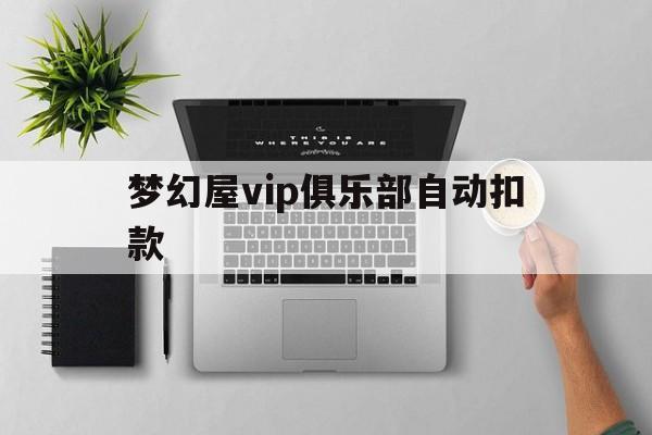 梦幻屋vip俱乐部自动扣款(梦幻屋vip俱乐部自动扣款怎么取消)